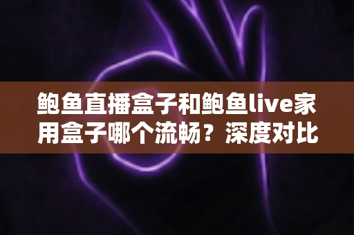 鲍鱼直播盒子和鲍鱼live家用盒子哪个流畅？深度对比流畅度差异与家庭选购实战指南