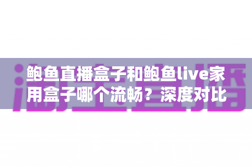鲍鱼直播盒子和鲍鱼live家用盒子哪个流畅？深度对比流畅度差异与家庭选购实战指南