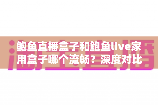 鲍鱼直播盒子和鲍鱼live家用盒子哪个流畅？深度对比流畅度差异与家庭选购实战指南