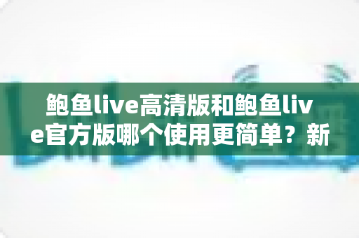 鲍鱼live高清版和鲍鱼live官方版哪个使用更简单?新手友好度全面评测与选择指南 鲍鱼live高清版和鲍鱼live官方版哪个使用更简单?新手友好度全面评测与选择指南