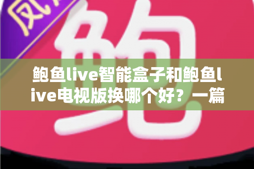 鲍鱼live智能盒子和鲍鱼live电视版换哪个好？一篇文章看懂差异、优劣与选购建议