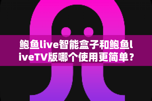 鲍鱼live智能盒子和鲍鱼liveTV版哪个使用更简单？新手也能看懂的全维度对比指南