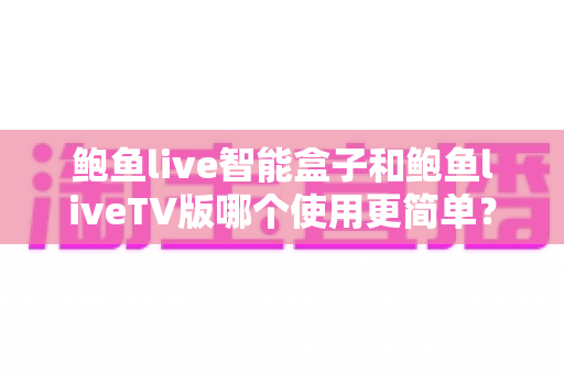 鲍鱼live智能盒子和鲍鱼liveTV版哪个使用更简单？新手也能看懂的全维度对比指南