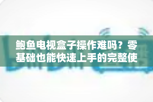 鲍鱼电视盒子操作难吗？零基础也能快速上手的完整使用指南