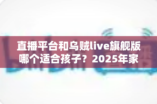 直播平台和乌贼live旗舰版哪个适合孩子？2025年家长必读的儿童直播应用选择全指南