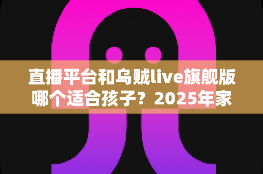 直播平台和乌贼live旗舰版哪个适合孩子？2025年家长必读的儿童直播应用选择全指南