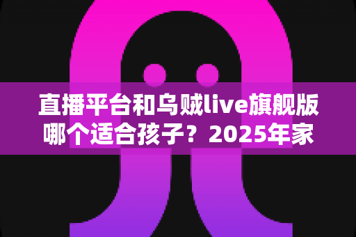 直播平台和乌贼live旗舰版哪个适合孩子？2025年家长必读的儿童直播应用选择全指南