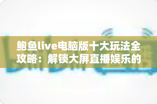 鲍鱼live电脑版十大玩法全攻略:解锁大屏直播娱乐的无限可能 鲍鱼live电脑版十大玩法全攻略:解锁大屏直播娱乐的无限可能
