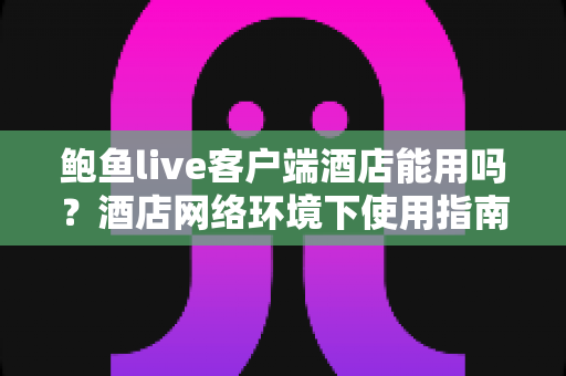 鲍鱼live客户端酒店能用吗？酒店网络环境下使用指南与常见问题全解析