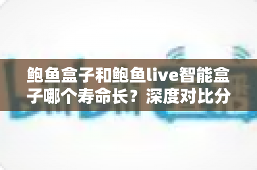鲍鱼盒子和鲍鱼live智能盒子哪个寿命长？深度对比分析与延长使用寿命全攻略