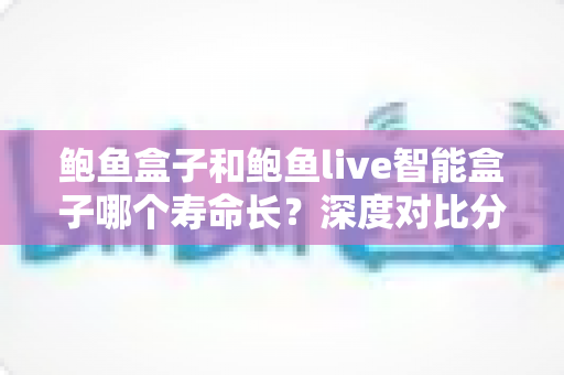 鲍鱼盒子和鲍鱼live智能盒子哪个寿命长？深度对比分析与延长使用寿命全攻略