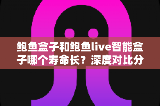 鲍鱼盒子和鲍鱼live智能盒子哪个寿命长？深度对比分析与延长使用寿命全攻略