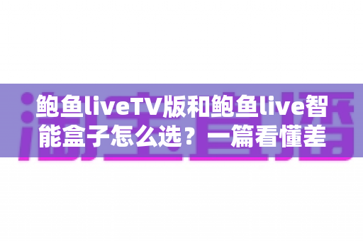 鲍鱼liveTV版和鲍鱼live智能盒子怎么选？一篇看懂差异、优缺点与适用人群的完整选购指南