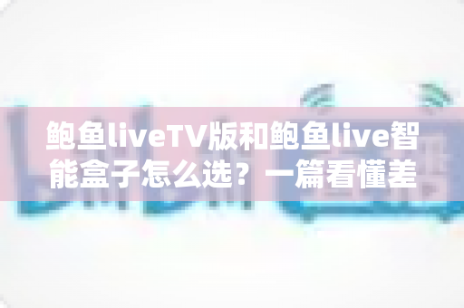 鲍鱼liveTV版和鲍鱼live智能盒子怎么选？一篇看懂差异、优缺点与适用人群的完整选购指南