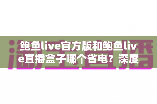鲍鱼live官方版和鲍鱼live直播盒子哪个省电?深度对比分析与实用省电指南 鲍鱼live官方版和鲍鱼live直播盒子哪个省电?深度对比分析与实用省电指南