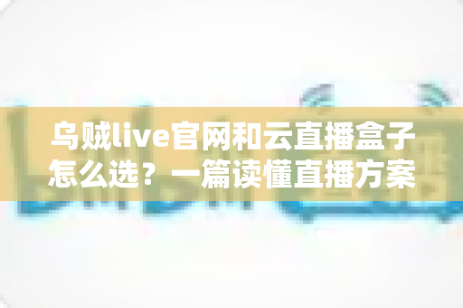 乌贼live官网和云直播盒子怎么选？一篇读懂直播方案优劣的实战指南