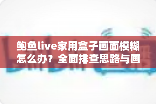 鲍鱼live家用盒子画面模糊怎么办？全面排查思路与画质优化实用指南