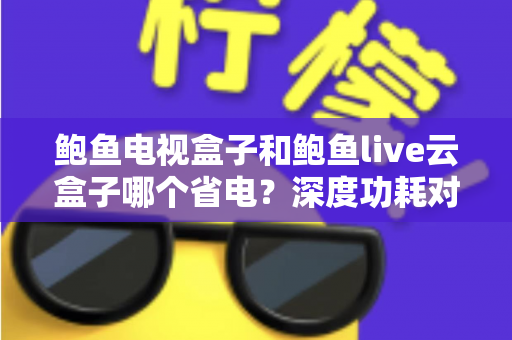 鲍鱼电视盒子和鲍鱼live云盒子哪个省电?深度功耗对比与选购省电全指南 鲍鱼电视盒子和鲍鱼live云盒子哪个省电?深度功耗对比与选购省电全指南