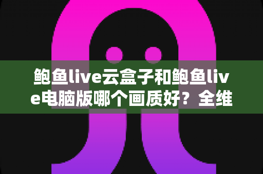 鲍鱼live云盒子和鲍鱼live电脑版哪个画质好?全维度画质对比与选购指南 鲍鱼live云盒子和鲍鱼live电脑版哪个画质好?全维度画质对比与选购指南
