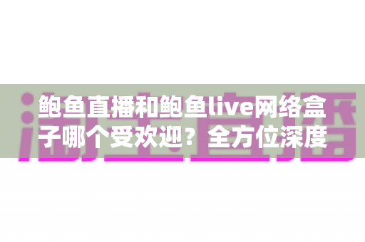 鲍鱼直播和鲍鱼live网络盒子哪个受欢迎？全方位深度对比与实用选择指南