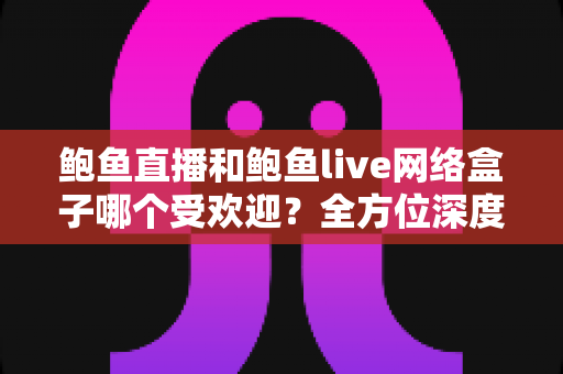 鲍鱼直播和鲍鱼live网络盒子哪个受欢迎？全方位深度对比与实用选择指南