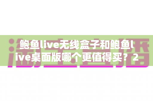 鲍鱼live无线盒子和鲍鱼live桌面版哪个更值得买?2025年超全选购对比指南,看完再花钱不吃亏 鲍鱼live无线盒子和鲍鱼live桌面版哪个更值得买?2025年超全选购对比指南,看完再花钱不吃亏