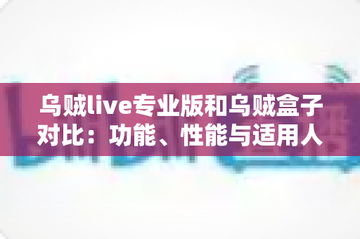 乌贼live专业版和乌贼盒子对比：功能、性能与适用人群全方位深度解析