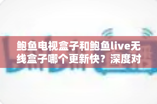 鲍鱼电视盒子和鲍鱼live无线盒子哪个更新快?深度对比分析与选购全指南 鲍鱼电视盒子和鲍鱼live无线盒子哪个更新快?深度对比分析与选购全指南
