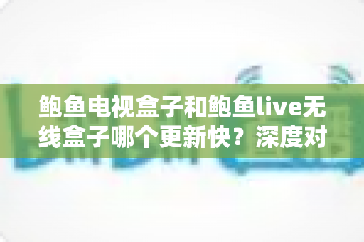 鲍鱼电视盒子和鲍鱼live无线盒子哪个更新快?深度对比分析与选购全指南 鲍鱼电视盒子和鲍鱼live无线盒子哪个更新快?深度对比分析与选购全指南
