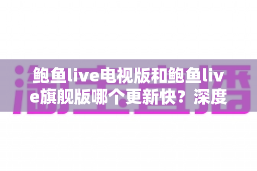 鲍鱼live电视版和鲍鱼live旗舰版哪个更新快?深度对比解析与实用选择指南 鲍鱼live电视版和鲍鱼live旗舰版哪个更新快?深度对比解析与实用选择指南