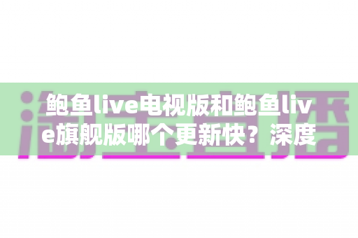 鲍鱼live电视版和鲍鱼live旗舰版哪个更新快?深度对比解析与实用选择指南 鲍鱼live电视版和鲍鱼live旗舰版哪个更新快?深度对比解析与实用选择指南