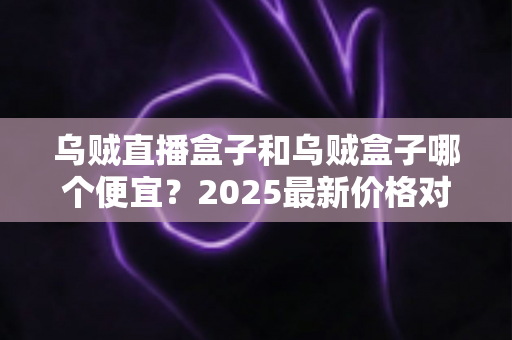 乌贼直播盒子和乌贼盒子哪个便宜？2025最新价格对比与省钱选购全攻略
