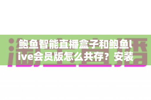 鲍鱼智能直播盒子和鲍鱼live会员版怎么共存？安装冲突原因与五大解决方案全解析
