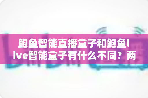 鲍鱼智能直播盒子和鲍鱼live智能盒子有什么不同？两款热门直播盒子深度对比与选购指南