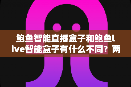 鲍鱼智能直播盒子和鲍鱼live智能盒子有什么不同？两款热门直播盒子深度对比与选购指南