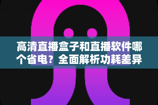 高清直播盒子和直播软件哪个省电？全面解析功耗差异与最佳选择指南