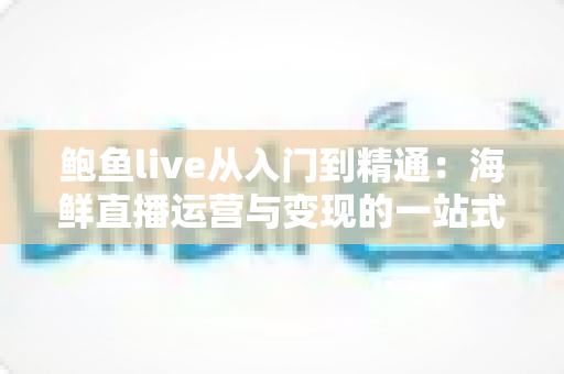 鲍鱼live从入门到精通：海鲜直播运营与变现的一站式实战指南
