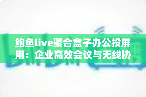鲍鱼live聚合盒子办公投屏用：企业高效会议与无线协作的智能之选