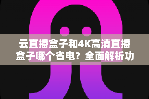 云直播盒子和4K高清直播盒子哪个省电？全面解析功耗差异与省电选购指南