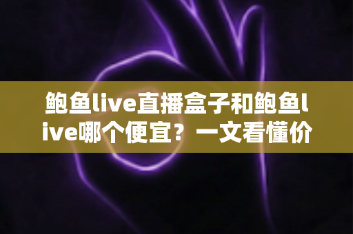 鲍鱼live直播盒子和鲍鱼live哪个便宜？一文看懂价格差异与省钱选购全攻略