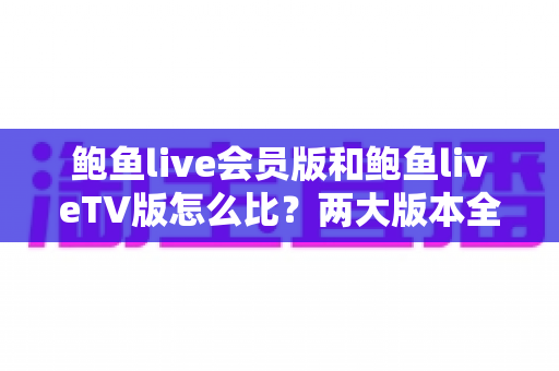 鲍鱼live会员版和鲍鱼liveTV版怎么比?两大版本全方位对比与选择指南 鲍鱼live会员版和鲍鱼liveTV版怎么比?两大版本全方位对比与选择指南