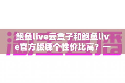 鲍鱼live云盒子和鲍鱼live官方版哪个性价比高?一文读懂两者差异与选购策略 鲍鱼live云盒子和鲍鱼live官方版哪个性价比高?一文读懂两者差异与选购策略