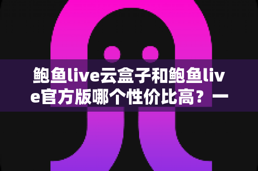 鲍鱼live云盒子和鲍鱼live官方版哪个性价比高?一文读懂两者差异与选购策略 鲍鱼live云盒子和鲍鱼live官方版哪个性价比高?一文读懂两者差异与选购策略