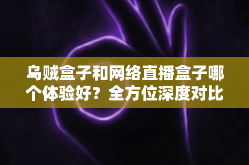 乌贼盒子和网络直播盒子哪个体验好？全方位深度对比评测，帮你选出最适合自己的家庭观影方案