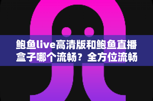 鲍鱼live高清版和鲍鱼直播盒子哪个流畅？全方位流畅度对比与选购指南