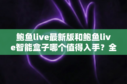 鲍鱼live最新版和鲍鱼live智能盒子哪个值得入手?全方位深度对比与选购指南 鲍鱼live最新版和鲍鱼live智能盒子哪个值得入手?全方位深度对比与选购指南