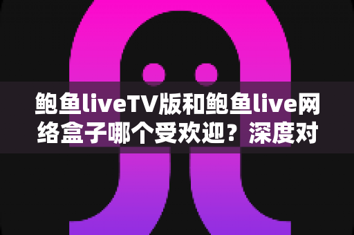 鲍鱼liveTV版和鲍鱼live网络盒子哪个受欢迎?深度对比与实用选购指南 鲍鱼liveTV版和鲍鱼live网络盒子哪个受欢迎?深度对比与实用选购指南