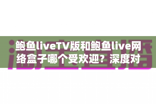 鲍鱼liveTV版和鲍鱼live网络盒子哪个受欢迎？深度对比与实用选购指南