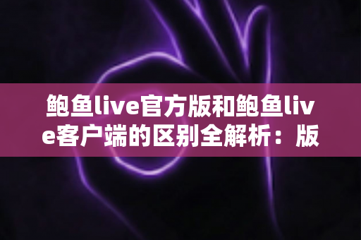 鲍鱼live官方版和鲍鱼live客户端的区别全解析：版本差异、功能对比与下载安全指南