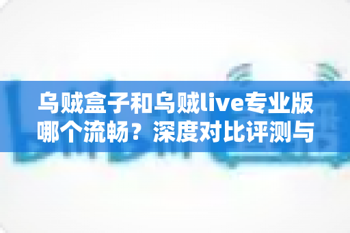 乌贼盒子和乌贼live专业版哪个流畅?深度对比评测与优化指南 乌贼盒子和乌贼live专业版哪个流畅?深度对比评测与优化指南